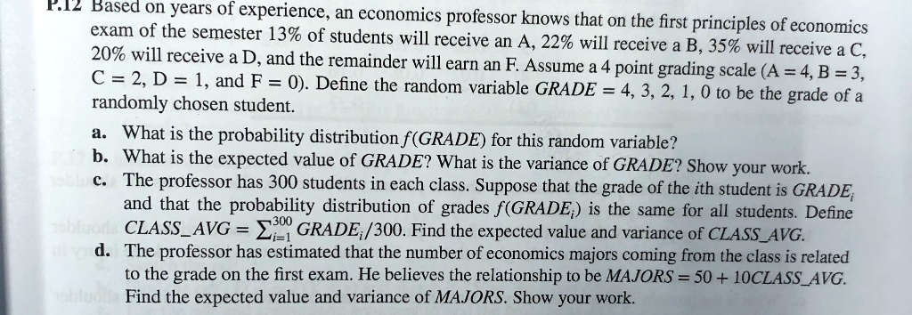Based on years of experience, an economics professor knows that on the first principles of economics exam of the semester 13% of students will receive an A, 22% will receive a B, 35% will receive a C, 20% will receive a D, and the remainder will earn an F. Assume a 4 point grading scale (A = 4, B = 3, C = 2, D = 1, and F = 0). Define the random variable GRADE = 4, 3, 2, 1, 0 to be the grade of a randomly chosen student.
a. What is the probability distribution f(GRADE) for this random variable?
b. What is the expected value of GRADE? What is the variance of GRADE? Show your work.
c. The professor has 300 students in each class. Suppose that the grade of the ith student is GRADEi and that the probability distribution of grades f(GRADEi) is the same for all students. Define CLASSAVG = ?i=1 to 300 GRADEi/300. Find the expected value and variance of CLASSAVG.
d. The professor has estimated that the number of economics majors coming from the class is related to the grade on the first exam. He believes the relationship to be MAJORS = 50 + 10CLASSAVG. Find the expected value and variance of MAJORS. Show your work.