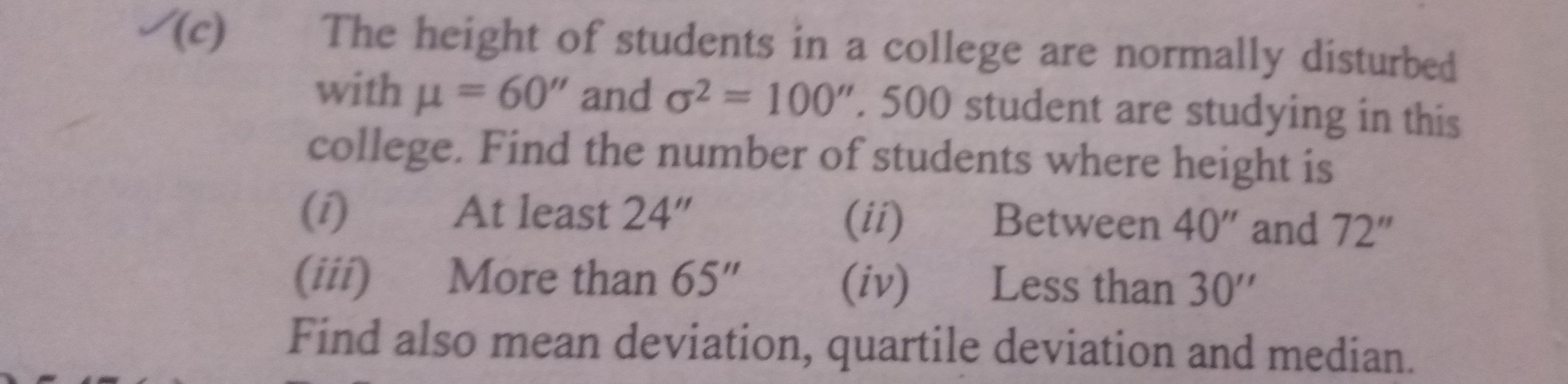(c) The height of students in a college are normally disturbed with μ=60^'' and σ^2=100^'' .500 student are studying in this college. Find the number of students where height is
(i) At least 24"
(ii) Between 40" and 72"
(iii) More than 65^''
(iv) Less than 30^''
Find also mean deviation, quartile deviation and median.