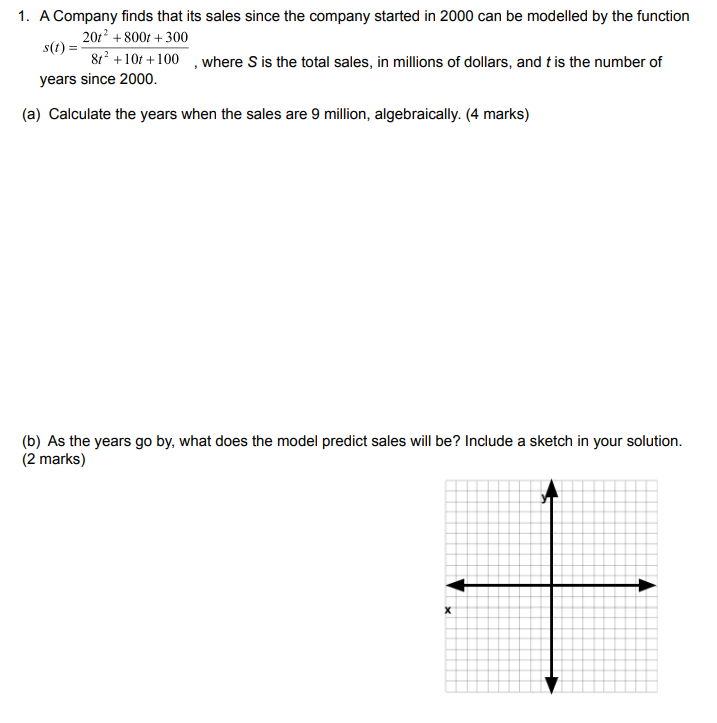 1. A Company finds that its sales since the company started in 2000 can be modelled by the function s(t) = (20t^2 + 800t + 300) / (8t^2 + 10t + 100), where S is the total sales, in millions of dollars, and t is the number of years since 2000.
(a) Calculate the years when the sales are 9 million, algebraically. (4 marks)
(b) As the years go by, what does the model predict sales will be? Include a sketch in your solution. (2 marks)