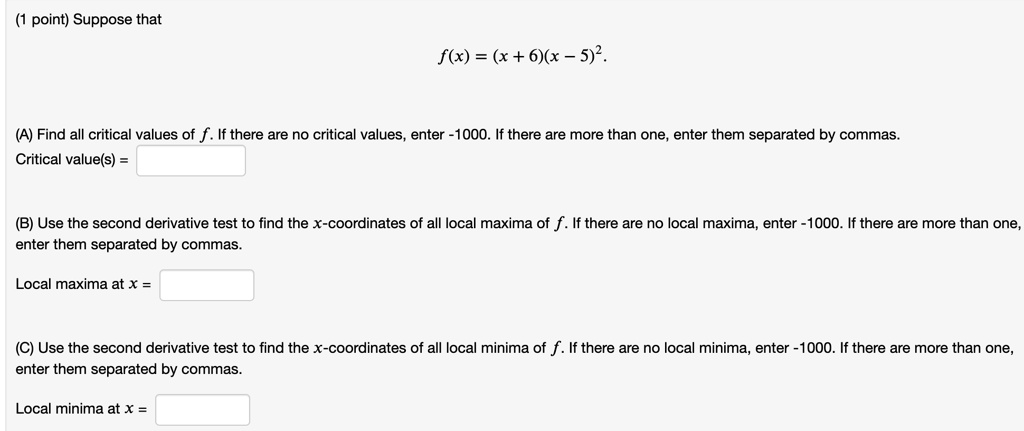 Suppose that
f(x) = (x + 6)(x - 5)^2.
(A) Find all critical values of f. If there are no critical values, enter -1000. If there are more than one, enter them separated by commas.
Critical value(s) = 
(B) Use the second derivative test to find the x-coordinates of all local maxima of f. If there are no local maxima, enter -1000. If there are more than one, enter them separated by commas.
Local maxima at x = 
(C) Use the second derivative test to find the x-coordinates of all local minima of f. If there are no local minima, enter -1000. If there are more than one, enter them separated by commas.
Local minima at x =