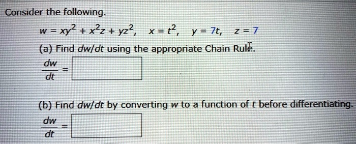 Consider the following.
w = xy^2 + x^2z + yz^2, x = t^2, y = 7t, z = 7
(a) Find dw/dt using the appropriate Chain Rule.
dw/dt =
(b) Find dw/dt by converting w to a function of t before differentiating.
dw/dt =