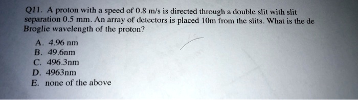 Q11. A proton with a speed of 0.8 m/s is directed through a double slit with slit separation 0.5 mm. An array of detectors is placed 10m from the slits. What is the de Broglie wavelength of the proton?
A. 4.96 nm
B. 49.6nm
C. 496.3nm
D. 4963nm
E. none of the above