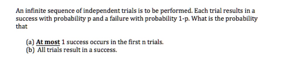 An infinite sequence of independent trials is to be performed. Each trial results in a success with probability p and a failure with probability 1-p. What is the probability that

(a) At most 1 success occurs in the first n trials.
(b) All trials result in a success.