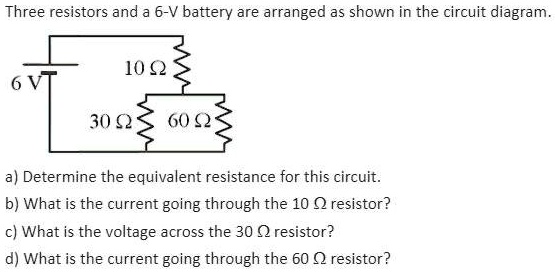 Three resistors and a 6-V battery are arranged as shown in the circuit diagram.
6 V
10 Omega
30 Omega 60 Omega
a) Determine the equivalent resistance for this circuit.
b) What is the current going through the 10 Omega resistor?
c) What is the voltage across the 30 Omega resistor?
d) What is the current going through the 60 Omega resistor?