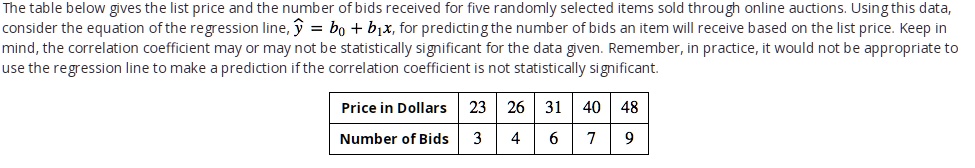 The table below gives the list price and the number of bids received for five randomly selected items sold through online auctions. Using this data,
consider the equation of the regression line, haty = b0 + b1x, for predicting the number of bids an item will receive based on the list price. Keep in
mind, the correlation coefficient may or may not be statistically significant for the data given. Remember, in practice, it would not be appropriate to
use the regression line to make a prediction if the correlation coefficient is not statistically significant.
Price in Dollars	23	26	31	40	48
Number of Bids	3	4	6	7	9