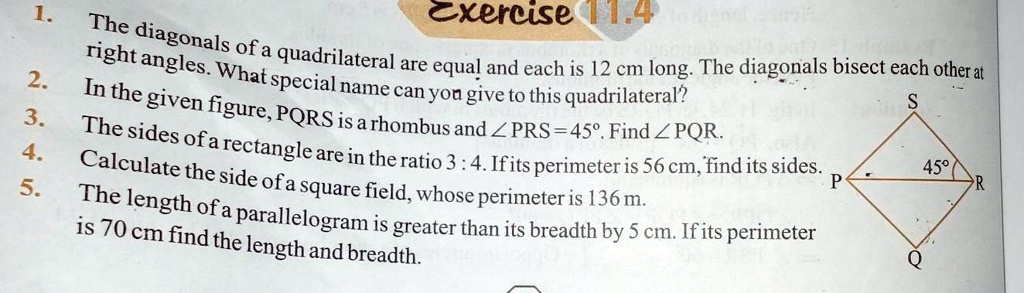 Exercise 11.4
1. The diagonals of a quadrilateral are equal and each is 12 cm long. The diagonals bisect each other at right angles. What special name can you give to this quadrilateral?
2. In the given figure, PQRS is a rhombus and ∠PRS = 45^∘. Find ∠PQR.
3. The sides of a rectangle are in the ratio 3 : 4. If its perimeter is 56 cm, find its sides.
4. Calculate the side of a square field, whose perimeter is 136 m.
5. The length of a parallelogram is greater than its breadth by 5 cm. If its perimeter is 70 cm find the length and breadth.