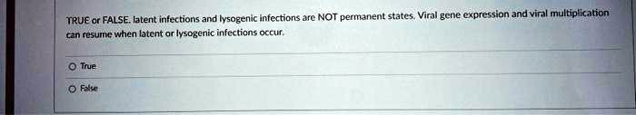 TRUE or FALSE. latent infections and lysogenic infections are NOT permanent states. Viral gene expression and viral multiplication can resume when latent or lysogenic infections occur.
O True
O False