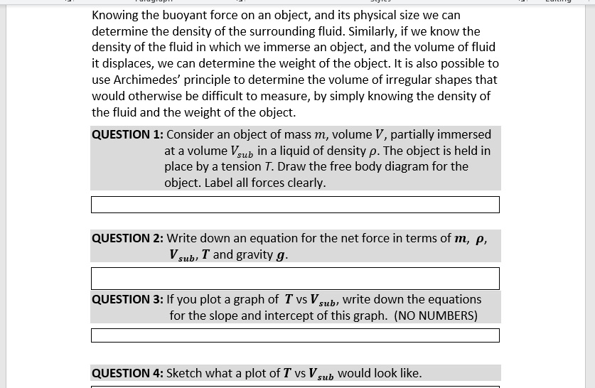 Knowing the buoyant force on an object, and its physical size we can
determine the density of the surrounding fluid. Similarly, if we know the
density of the fluid in which we immerse an object, and the volume of fluid
it displaces, we can determine the weight of the object. It is also possible to
use Archimedes' principle to determine the volume of irregular shapes that
would otherwise be difficult to measure, by simply knowing the density of
the fluid and the weight of the object.
QUESTION 1: Consider an object of mass m, volume V, partially immersed
at a volume Vsub in a liquid of density ho. The object is held in
place by a tension T. Draw the free body diagram for the
object. Label all forces clearly.
QUESTION 2: Write down an equation for the net force in terms of m, ho,
Vsub, T and gravity g.
QUESTION 3: If you plot a graph of T vs Vsub, write down the equations
for the slope and intercept of this graph. (NO NUMBERS)
QUESTION 4: Sketch what a plot of T vs Vsub would look like.