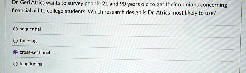 Dr. Geri Atrics wants to survey people 21 and 90 years old to get their opinions concerning
financial aid to college students. Which research design is Dr. Atrics most likely to use?
O sequential
O time-lag
O cross-sectional
O longitudinal