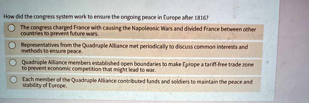 How did the congress system work to ensure the ongoing peace in Europe after 1816?
The congress charged France with causing the Napoleonic Wars and divided France between other
countries to prevent future wars.
Representatives from the Quadruple Alliance met periodically to discuss common interests and
methods to ensure peace.
Quadruple Alliance members established open boundaries to make Europe a tariff-free trade zone
to prevent economic competition that might lead to war.
Each member of the Quadruple Alliance contributed funds and soldiers to maintain the peace and
stability of Europe.