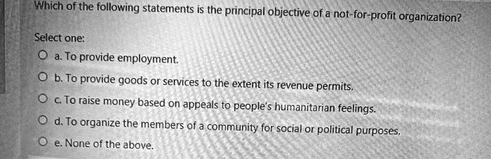 Which of the following statements is the principal objective of a not-for-profit organization?
Select one:
a. To provide employment.
b. To provide goods or services to the extent its revenue permits.
c. To raise money based on appeals to people's humanitarian feelings.
d. To organize the members of a community for social or political purposes.
e. None of the above.