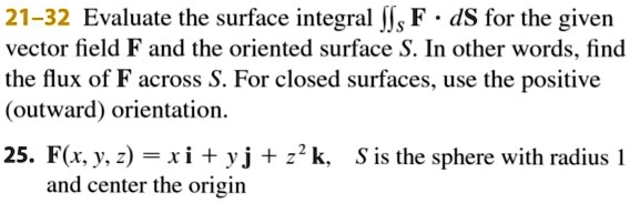 21-32 Evaluate the surface integral iintS mathbfF cdot dmathbfS for the given vector field mathbfF and the oriented surface S. In other words, find the flux of mathbfF across S. For closed surfaces, use the positive (outward) orientation.
25. mathbfF(x, y, z) = xmathbfi + ymathbfj + z^2mathbfk, S is the sphere with radius 1 and center the origin