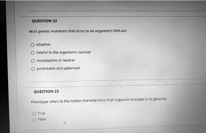 QUESTION 22

Most genetic mutations that occur to an organism's DNA are

adaptive
helpful to the organism's survival
nonadaptive or neutral
predictable and patterned

QUESTION 23

Phenotype refers to the hidden characteristics of an organism encoded in its genome.

True
False