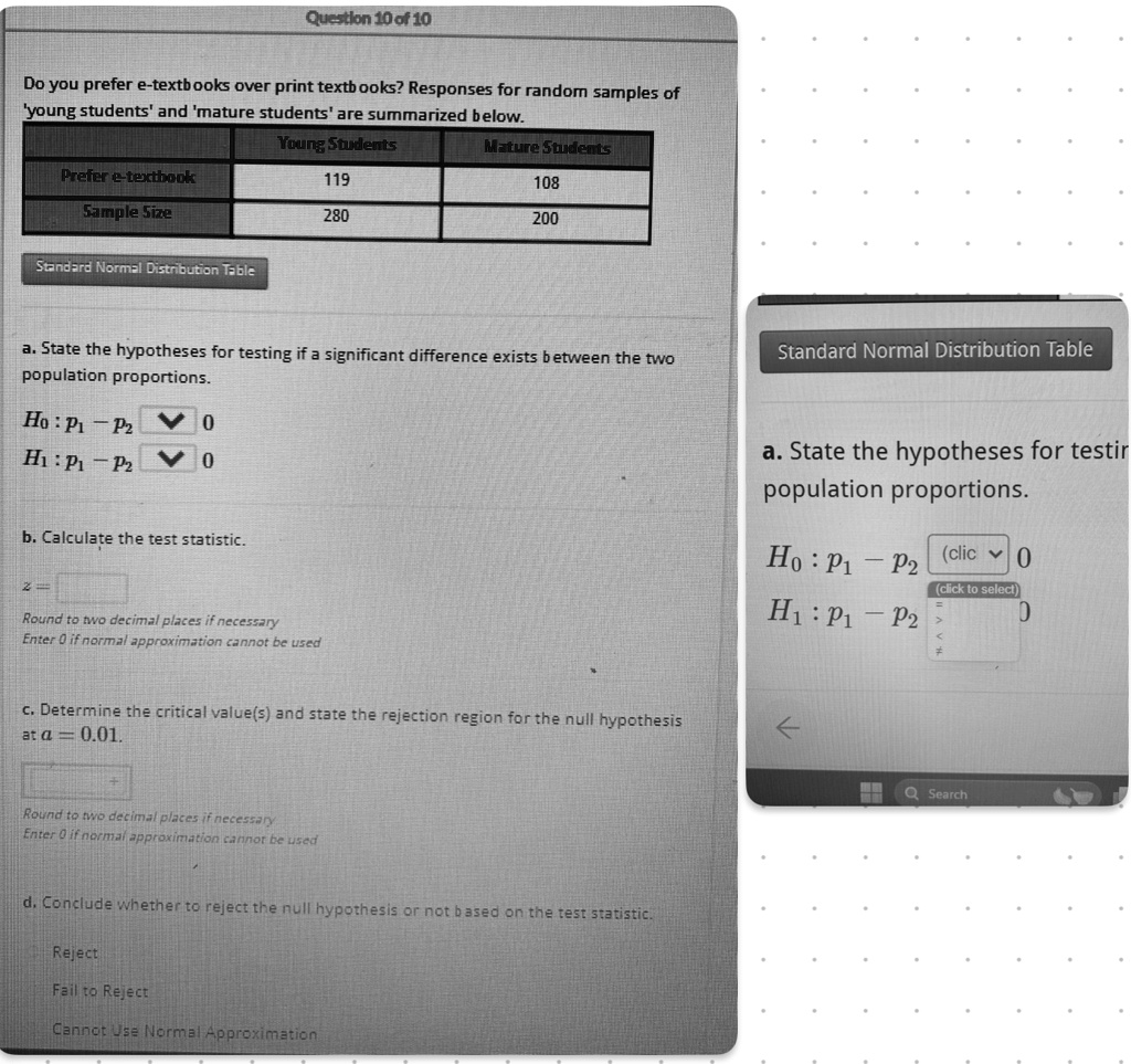 Question 10 of 10
Do you prefer e-textbooks over print textbooks? Responses for random samples of
'young students' and 'mature students' are summarized below.
Prefer e-textbook
Sample Size
Young Students
119
280
Mature Students
108
200
Standard Normal Distribution Table
a. State the hypotheses for testing if a significant difference exists between the two
population proportions.
H0: p1 - p2 = 0
H1: p1 - p2  0
b. Calculate the test statistic.
z =
Round to two decimal places if necessary
Enter 0 if normal approximation cannot be used
c. Determine the critical value(s) and state the rejection region for the null hypothesis
at α = 0.01.
Round to two decimal places if necessary
Enter 0 if normal approximation cannot be used
d. Conclude whether to reject the null hypothesis or not based on the test statistic.
Reject
Fail to Reject
Cannot Use Normal Approximation
Standard Normal Distribution Table
a. State the hypotheses for testir
population proportions.
H0: p1 - p2 = 0
H1: p1 - p2  0