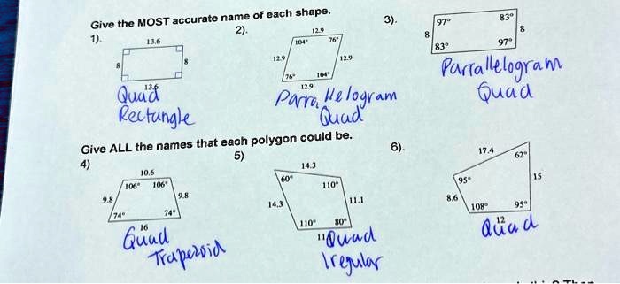 Give the MOST accurate name of each shape.
1).
13.6
8
13.6
8
Quad
Rectangle
2).
12.9
104°
76°
12.9
12.9
76°
104°
12.9
Parra, Helogram
Quad
3).
8
97°
83°
8
83°
97°
Parrallelogram
Quad
Give ALL the names that each polygon could be.
4)
10.6
106°
106°
9.8
9.8
74°
74°
16
Quad
Trapezoid
5)
14.3
60°
110°
14.3
110°
80°
11.1
Quad
Iregular
6)
17.4
62°
95°
15
8.6
108°
95°
12
Quad