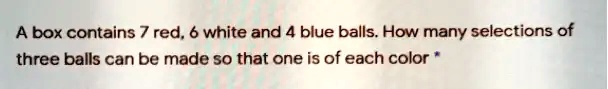A box contains 7 red, 6 white and 4 blue balls. How many selections of three balls can be made so that one is of each color