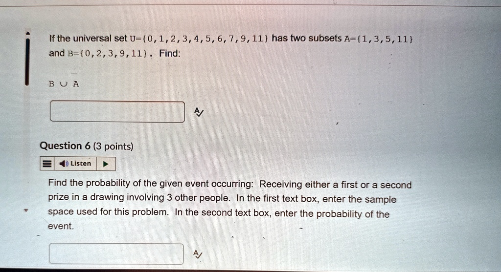 If the universal set U=0,1,2,3,4,5,6,7,9,11 has two subsets A=1,3,5,11
and B=0,2,3,9,11. Find:
B ∪ A
Question 6 (3 points)
Find the probability of the given event occurring: Receiving either a first or a second
prize in a drawing involving 3 other people. In the first text box, enter the sample
space used for this problem. In the second text box, enter the probability of the
event.