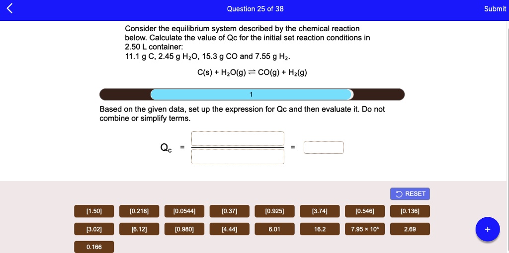 Consider the equilibrium system described by the chemical reaction
below. Calculate the value of Qc for the initial set reaction conditions in
2.50 L container:
11.1 g C, 2.45 g H?O, 15.3 g CO and 7.55 g H?.

C(s) + H?O(g) ? CO(g) + H?(g)

Based on the given data, set up the expression for Qc and then evaluate it. Do not
combine or simplify terms.

Qc = ????????? = ???

[1.50] [0.218] [0.0544] [0.37] [0.925] [3.74] [0.546] [0.136]
[3.02] [6.12] [0.980] [4.44] 6.01 16.2 7.95 × 10³ 2.69
0.166