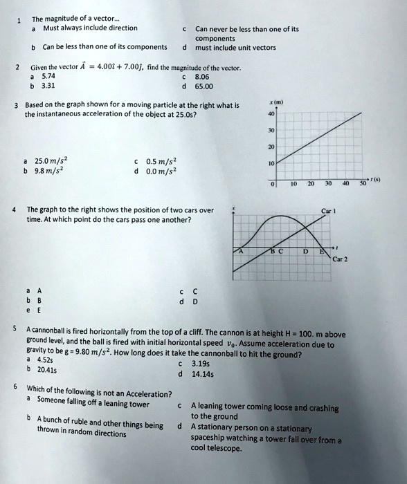 1 The magnitude of a vector... a Must always include direction c Can never be less than one of its components b Can be less than one of its components d must include unit vectors 2 Given the vector ?A = 4.00î + 7.00?, find the magnitude of the vector. a 5.74 c 8.06 b 3.31 d 65.00 3 Based on the graph shown for a moving particle at the right what is the instantaneous acceleration of the object at 25.0s? a 25.0 m/s^2 c 0.5 m/s^2 b 9.8 m/s^2 d 0.0 m/s^2 4 The graph to the right shows the position of two cars over time. At which point do the cars pass one another? a A c C b B d D e E 5 A cannonball is fired horizontally from the top of a cliff. The cannon is at height H = 100. m above ground level, and the ball is fired with initial horizontal speed v0. Assume acceleration due to gravity to be g = 9.80 m/s^2. How long does it take the cannonball to hit the ground? a 4.52s c 3.19s b 20.41s d 14.14s 6 Which of the following is not an Acceleration? a Someone falling off a leaning tower c A leaning tower coming loose and crashing to the ground b A bunch of ruble and other things being d A stationary person on a stationary thrown in random directions spaceship watching a tower fall over from a cool telescope.