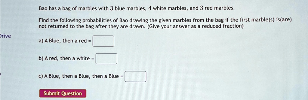 Bao has a bag of marbles with 3 blue marbles, 4 white marbles, and 3 red marbles.
Find the following probabilities of Bao drawing the given marbles from the bag if the first marble(s) is(are)
not returned to the bag after they are drawn. (Give your answer as a reduced fraction)
a) A Blue, then a red = 
b) A red, then a white = 
c) A Blue, then a Blue, then a Blue = 
Submit Question