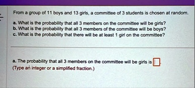 from a group of 11 boys and 13 girls a committee of 3 students is chosen at random a what is the probability that all 3 members on the committee will be girls b what is the probability that  46282