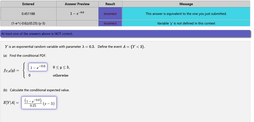 Entered
0.451188
(1-e^(-0.6))/(0.25) (y-3)
Answer Preview
Result
Message
1-e^-0.6
incorrect
This answer is equivalent to the one you just submitted.
incorrect
Variable 'y' is not defined in this context
At least one of the answers above is NOT correct.
Y is an exponential random variable with parameter λ = 0.2. Define the event A = {Y < 3}.
(a) Find the conditional PDF.
fY|A(y) =  1 - e^-0.6    0 ≤ y ≤ 3, 0    otherwise
(b) Calculate the conditional expected value.
E[Y|A] = ((1 - e^-0.6))/(0.25) (y - 3)