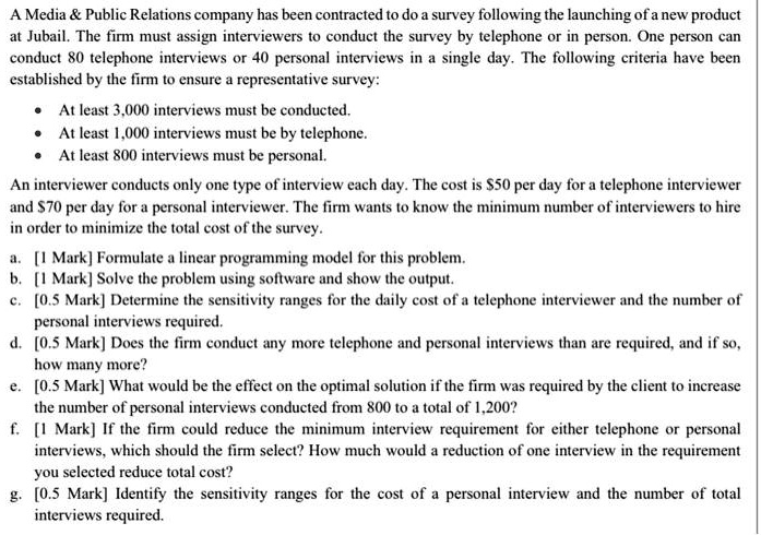 A Media     Public Relations company has been contracted to do a survey following the launching of a new product at Jubail. The firm must assign interviewers to conduct the survey by telephone or in person. One person can conduct 80 telephone interviews or 40 personal interviews in a single day. The following criteria have been established by the firm to ensure a representative survey:

* At least 3,000 interviews must be conducted.
* At least 1,000 interviews must be by telephone.
* At least 800 interviews must be personal.

An interviewer conducts only one type of interview each day. The cost is 50 per day for a telephone interviewer and70 per day for a personal interviewer. The firm wants to know the minimum number of interviewers to hire in order to minimize the total cost of the survey.

a. [1 Mark] Formulate a linear programming model for this problem.
b. [1 Mark] Solve the problem using software and show the output.
c. [0.5 Mark] Determine the sensitivity ranges for the daily cost of a telephone interviewer and the number of personal interviews required.
d. [0.5 Mark] Does the firm conduct any more telephone and personal interviews than are required, and if so, how many more?
e. [0.5 Mark] What would be the effect on the optimal solution if the firm was required by the client to increase the number of personal interviews conducted from 800 to a total of 1,200?
f. [1 Mark] If the firm could reduce the minimum interview requirement for either telephone or personal interviews, which should the firm select? How much would a reduction of one interview in the requirement you selected reduce total cost?
g. [0.5 Mark] Identify the sensitivity ranges for the cost of a personal interview and the number of total interviews required.