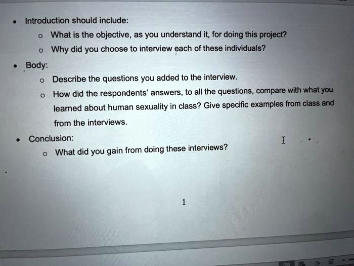 Introduction should include:
- What is the objective, as you understand it, for doing this project?
- Why did you choose to interview each of these individuals?
Body:
- Describe the questions you added to the interview.
- How did the respondents' answers, to all the questions, compare with what you learned about human sexuality in class? Give specific examples from class and from the interviews.
Conclusion:
- What did you gain from doing these interviews?