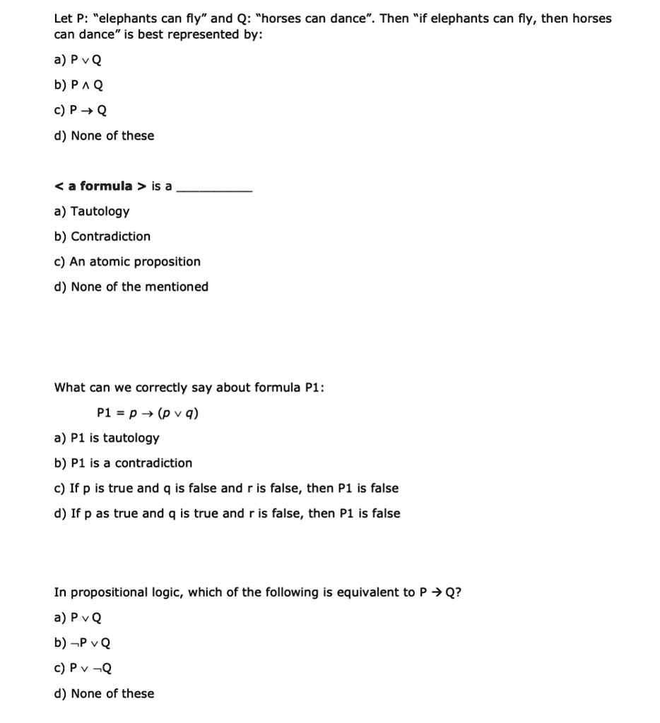 Let P: "elephants can fly" and Q: "horses can dance". Then "if elephants can fly, then horses
can dance" is best represented by:

a) P ? Q
b) P ? Q
c) P ? Q
d) None of these

< a formula > is a 
a) Tautology
b) Contradiction
c) An atomic proposition
d) None of the mentioned

What can we correctly say about formula P1:

P1 = p ? (p ? q)
a) P1 is tautology
b) P1 is a contradiction
c) If p is true and q is false and r is false, then P1 is false
d) If p as true and q is true and r is false, then P1 is false

In propositional logic, which of the following is equivalent to P ? Q?
a) P ? Q
b) ¬P ? Q
c) P ? ¬Q
d) None of these