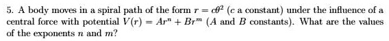 5. A body moves in a spiral path of the form r = cθ^2 (c a constant) under the influence of a central force with potential V(r) = Ar^n + Br^m (A and B constants). What are the values of the exponents n and m?