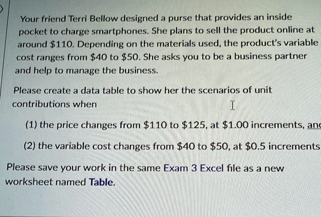 Your friend Terri Bellow designed a purse that provides an inside
pocket to charge smartphones. She plans to sell the product online at
around 110. Depending on the materials used, the product's variable
cost ranges from40 to 50. She asks you to be a business partner
and help to manage the business.
Please create a data table to show her the scenarios of unit
contributions when
I
(1) the price changes from110 to 125, at1.00 increments, and
(2) the variable cost changes from 40 to50, at 0.5 increments
Please save your work in the same Exam 3 Excel file as a new
worksheet named Table.