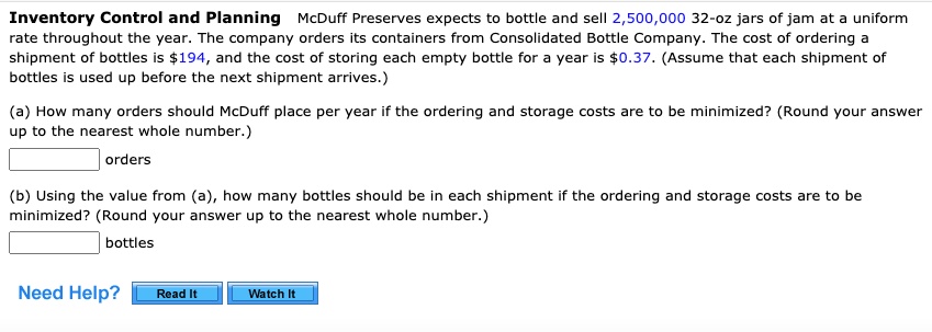 Inventory Control and Planning McDuff Preserves expects to bottle and sell 2,500,000 32-oz jars of jam at a uniform rate throughout the year. The company orders its containers from Consolidated Bottle Company. The cost of ordering a shipment of bottles is 194, and the cost of storing each empty bottle for a year is0.37. (Assume that each shipment of bottles is used up before the next shipment arrives.)
(a) How many orders should McDuff place per year if the ordering and storage costs are to be minimized? (Round your answer up to the nearest whole number.)
orders
(b) Using the value from (a), how many bottles should be in each shipment if the ordering and storage costs are to be minimized? (Round your answer up to the nearest whole number.)
bottles