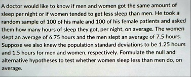 a doctor would like to know if men and women got the same amount of sleep per night or if women tended to get less sleep than men he took a random sample of 100 of his male and 100 of his fe 90238