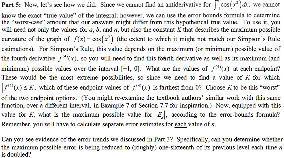 Part 5: Now, let's see how we did. Since we cannot find an antiderivative for ??? cos(x²)dx, we cannot know the exact "true value" of the integral; however, we can use the error bounds formula to determine the "worst-case" amount that our answers might differ from this hypothetical true value. To use it, you will need not only the values for a, b, and n, but also the constant K that describes the maximum possible curvature of the graph of f(x) = cos(x²) (the extent to which it might not match our Simpson's Rule estimations). For Simpson's Rule, this value depends on the maximum (or minimum) possible value of the fourth derivative f???(x), so you will need to find this fourth derivative as well as its maximum (and minimum) possible values over the interval [-1, 0]. What are the values of f???(x) at each endpoint? These would be the most extreme possibilities, so since we need to find a value of K for which |f???(x)| ? K, which of these endpoint values of f???(x) is farthest from 0? Choose K to be this "worst" of the two endpoint options. (You might re-examine the textbook authors' similar work with this same function, over a different interval, in Example 7 of Section 7.7 for inspiration.) Now, equipped with this value for K, what is the maximum possible value for |Es|, according to the error-bounds formula? Remember, you will have to calculate separate error estimates for each value of n.

Can you see evidence of the error trends we discussed in Part 3? Specifically, can you determine whether the maximum possible error is being reduced to (roughly) one-sixteenth of its previous level each time n is doubled?
