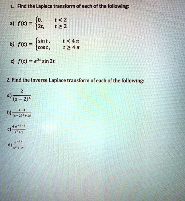 1. Find the Laplace transform of each of the following:
a) f(t) = 0, t < 2; 2t, t ? 2
b) f(t) = sin t, t < 4??; cost, t ? 4??
c) f(t) = e^2t sin 2t
2. Find the inverse Laplace transform of each of the following:
a) 2 / (s - 2)^4
b) (s - 3) / ((s - 2)^2 + 16)
c) (4e^-2??s) / (s^2 + 1)
d) e^-2s / (s^2 + 3s)