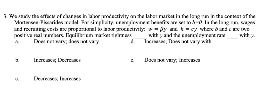 3. We study the effects of changes in labor productivity on the labor market in the long run in the context of the Mortensen-Pissarides model. For simplicity, unemployment benefits are set to b=0. In the long run, wages and recruiting costs are proportional to labor productivity: w = eta y and k = cy where b and c are two positive real numbers. Equilibrium market tightness  with y and the unemployment rate  with y.
a. Does not vary; does not vary
b. Increases; Decreases
c. Decreases; Increases
d. Increases; Does not vary with
e. Does not vary; Increases