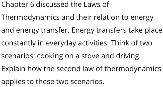 Chapter 6 discussed the Laws of
Thermodynamics and their relation to energy
and energy transfer. Energy transfers take place
constantly in everyday activities. Think of two
scenarios: cooking on a stove and driving.
Explain how the second law of thermodynamics
applies to these two scenarios.