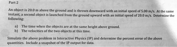 Part 2
An object is 20.0 m above the ground and is thrown downward with an initial speed of 5.00 m/s. At the same
instant, a second object is launched from the ground upward with an initial speed of 20.0 m/s. Determine the
following:
a) The time when the objects are at the same height above ground.
b) The velocities of the two objects at this time.
Simulate the above problem in Interactive Physics (IP) and determine the percent error of the above
quantities. Include a snapshot of the IP output for data.