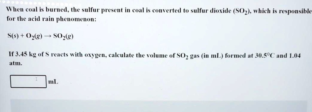When coal is burned, the sulfur present in coal is converted to sulfur dioxide (SO2), which is responsible
for the acid rain phenomenon:

S(s) + O2(g) ? SO2(g)

If 3.45 kg of S reacts with oxygen, calculate the volume of SO2 gas (in mL) formed at 30.5°C and 1.04
atm.

mL