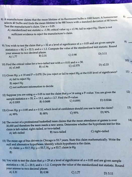 8) A manufacturer claims that the mean lifetime of its fluorescent bulbs is 1000 hours. A homeowner selects 40 bulbs and finds the mean lifetime to be 980 hours with a standard deviation of 80 hours. Test the manufacturer's claim. Use ? = 0.05.
A) standardized test statistic z = -1.58; critical value z0 = ±1.96; fail to reject H0; There is not sufficient evidence to reject the manufacturer's claim.

9) You wish to test the claim that ? > 32 at a level of significance of ? = 0.05 and are given sample statistics n = 50, x? = 32.3, and s = 1.2. Compute the value of the standardized test statistic. Round your answer to two decimal places.
A) 1.77    B) 2.31    C) 0.98    D) 3.11

10) Find the critical value for a two-tailed test with ? = 0.01 and n = 30.
A) ±1.645    B) ±1.96    C) ±2.575    D) ±2.33

11) Given H0: ? ? 18 and P = 0.070. Do you reject or fail to reject H0 at the 0.05 level of significance?
A) fail to reject H0    B) reject H0    C) not sufficient information to decide

12) Suppose you are using ? = 0.05 to test the claim that ? = 14 using a P-value. You are given the sample statistics n = 35, x? = 13.1, and s = 2.7. Find the P-value.
A) 0.1003    B) 0.0488    C) 0.0591    D) 0.0244

13) Given H0: p = 0.85 and ? = 0.10, which level of confidence should you use to test the claim?
A) 99%    B) 80%    C) 95%    D) 90%

14) The owner of a professional basketball team claims that the mean attendance at games is over 30,000 and therefore the team needs a new arena. Determine whether the hypothesis test for this claim is left-tailed, right-tailed, or two-tailed.
A) left-tailed    B) two-tailed    C) right-tailed

15) The mean age of bus drivers in Chicago is 53.7 years. State this claim mathematically. Write the null and alternative hypotheses. Identify which hypothesis is the claim.
A) claim: ? = 53.7; H0: ? = 53.7; Ha: ? ? 53.7; claim is H0

16) You wish to test the claim that ? > 29 at a level of significance of ? = 0.05 and are given sample statistics n = 50, x? = 29.3, and s = 1.2. Compute the value of the standardized test statistic. Round your answer to two decimal places.
A) 2.31    B) 0.98    C) 1.77    D) 3.11