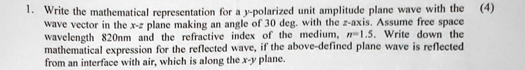1. Write the mathematical representation for a y-polarized unit amplitude plane wave with the (4)
wave vector in the x-z plane making an angle of 30 deg. with the z-axis. Assume free space
wavelength 820nm and the refractive index of the medium, n = 1.5. Write down the
mathematical expression for the reflected wave, if the above-defined plane wave is reflected
from an interface with air, which is along the x-y plane.