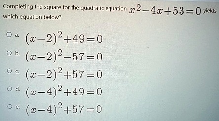 Completing the square for the quadratic equation x^2 - 4x + 53 = 0 yields which equation below?
a. (x-2)^2 + 49 = 0
b. (x-2)^2 - 57 = 0
c. (x-2)^2 + 57 = 0
d. (x-4)^2 + 49 = 0
e. (x-4)^2 + 57 = 0