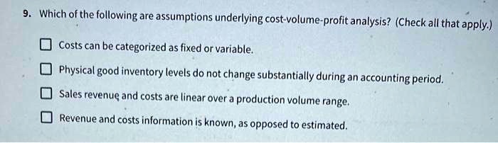 9. Which of the following are assumptions underlying cost-volume-profit analysis? (Check all that apply.)
Costs can be categorized as fixed or variable.
Physical good inventory levels do not change substantially during an accounting period.
Sales revenue and costs are linear over a production volume range.
Revenue and costs information is known, as opposed to estimated.