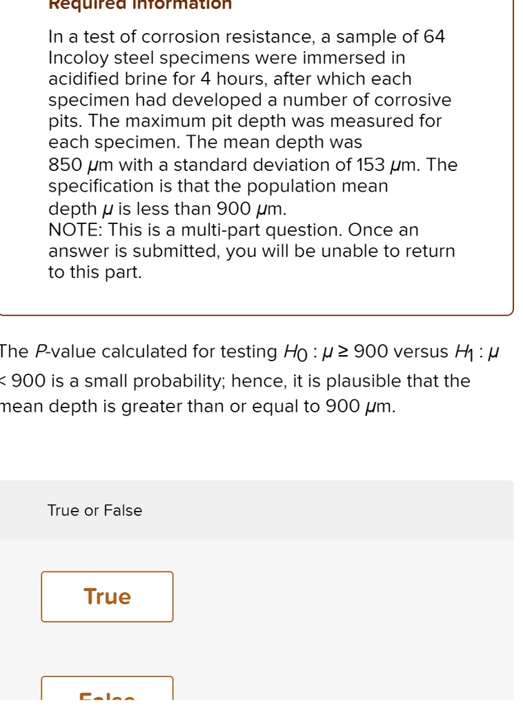 In a test of corrosion resistance, a sample of 64 Incoloy steel specimens were immersed in acidified brine for 4 hours, after which each specimen had developed a number of corrosive pits. The maximum pit depth was measured for each specimen. The mean depth was 850 ?m with a standard deviation of 153 ?m. The specification is that the population mean depth ? is less than 900 ?m.

The P-value calculated for testing H0 : ? ? 900 versus H1 : ? < 900 is a small probability; hence, it is plausible that the mean depth is greater than or equal to 900 ?m.

True or False

True

False