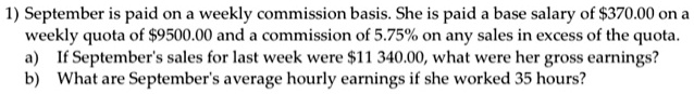 1) September is paid on a weekly commission basis. She is paid a base salary of 370.00 on a weekly quota of9500.00 and a commission of 5.75% on any sales in excess of the quota.
a) If September's sales for last week were 11 340.00, what were her gross earnings?
b) What are September's average hourly earnings if she worked 35 hours?
