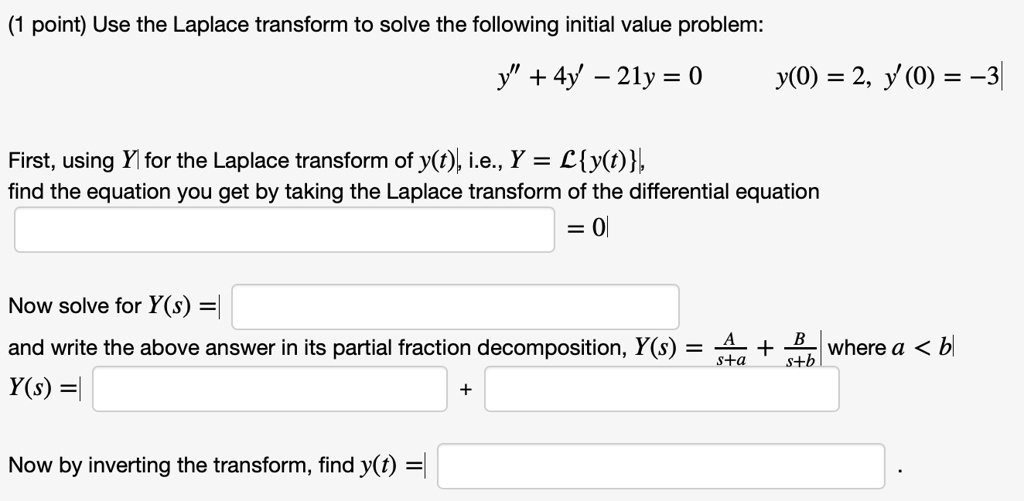 Use the Laplace transform to solve the following initial value problem:
y” + 4y' - 21y = 0        y(0) = 2, y'(0) = -3
First, using Y for the Laplace transform of y(t), i.e., Y = Ly(t), find the equation you get by taking the Laplace transform of the differential equation
= 0
Now solve for Y(s) =
and write the above answer in its partial fraction decomposition, Y(s) = A/(s+a) + B/(s+b) where a < b
Y(s) = + 
Now by inverting the transform, find y(t) = .