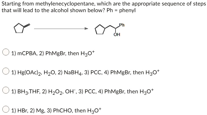 Starting from methylenecyclopentane, which are the appropriate sequence of steps that will lead to the alcohol shown below? Ph = phenyl
1) mCPBA, 2) PhMgBr, then H3O+
1) Hg(OAc)2, H2O, 2) NaBH4, 3) PCC, 4) PhMgBr, then H3O+
1) BH3.THF, 2) H2O2, OH-, 3) PCC, 4) PhMgBr, then H3O+
1) HBr, 2) Mg, 3) PhCHO, then H3O+