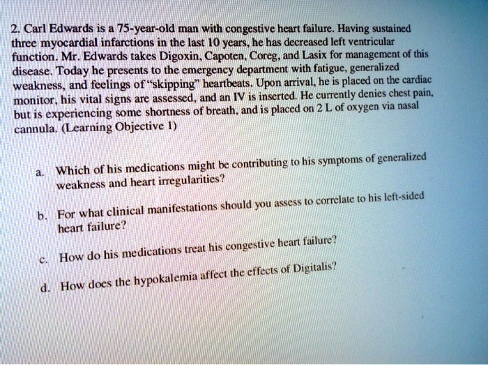 2. Carl Edwards is a 75-year-old man with congestive heart failure. Having sustained three myocardial infarctions in the last 10 years, he has decreased left ventricular function. Mr. Edwards takes Digoxin, Capoten, Coreg, and Lasix for management of this disease. Today he presents to the emergency department with fatigue, generalized weakness, and feelings of "skipping" heartbeats. Upon arrival, he is placed on the cardiac monitor, his vital signs are assessed, and an IV is inserted. He currently denies chest pain, but is experiencing some shortness of breath, and is placed on 2 L of oxygen via nasal cannula.

a. Which of his medications might be contributing to his symptoms of generalized weakness and heart irregularities?
b. For what clinical manifestations should you assess to correlate to his left-sided heart failure?
c. How do his medications treat his congestive heart failure?
d. How does the hypokalemia affect the effects of Digitalis?