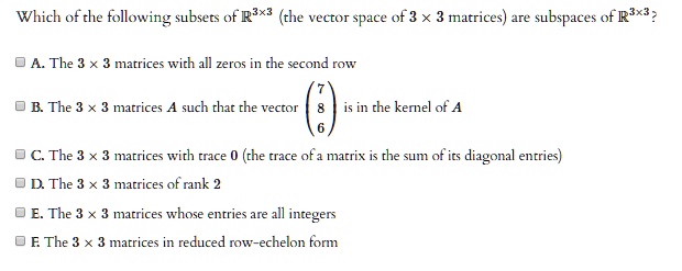 Which of the following subsets of R^3x3 (the vector space of 3 x 3 matrices) are subspaces of R^3x3?

A. The 3 x 3 matrices with all zeros in the second row
B. The 3 x 3 matrices A such that the vector (7 8 6)^T is in the kernel of A
C. The 3 x 3 matrices with trace 0 (the trace of a matrix is the sum of its diagonal entries)
D. The 3 x 3 matrices of rank 2
E. The 3 x 3 matrices whose entries are all integers
F. The 3 x 3 matrices in reduced row-echelon form
