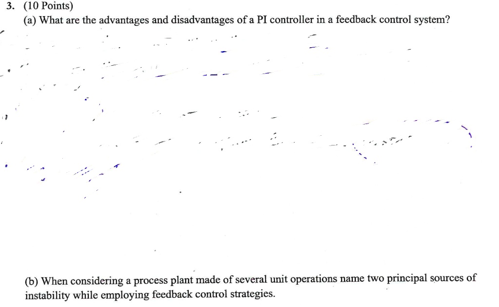 (a) What are the advantages and disadvantages of a PI controller in a feedback control system?
(b) When considering a process plant made of several unit operations name two principal sources of instability while employing feedback control strategies.